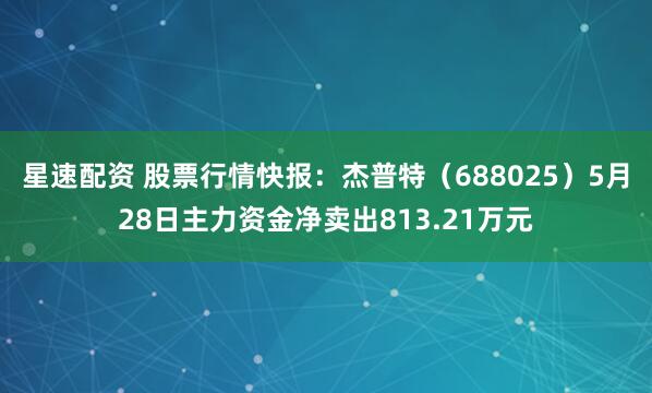 星速配资 股票行情快报：杰普特（688025）5月28日主力资金净卖出813.21万元