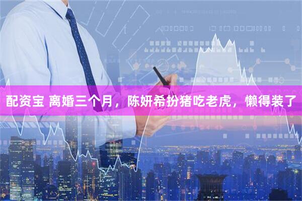 配资宝 离婚三个月，陈妍希扮猪吃老虎，懒得装了