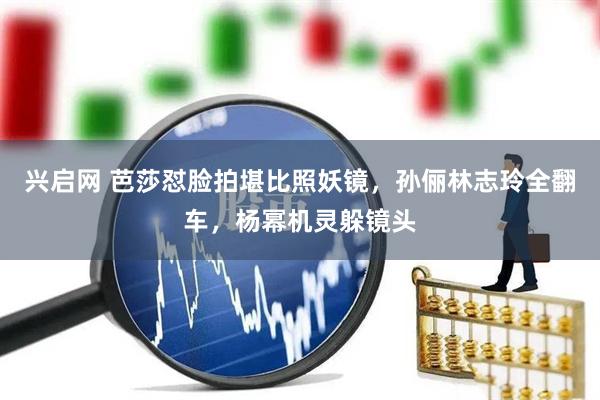 兴启网 芭莎怼脸拍堪比照妖镜，孙俪林志玲全翻车，杨幂机灵躲镜头