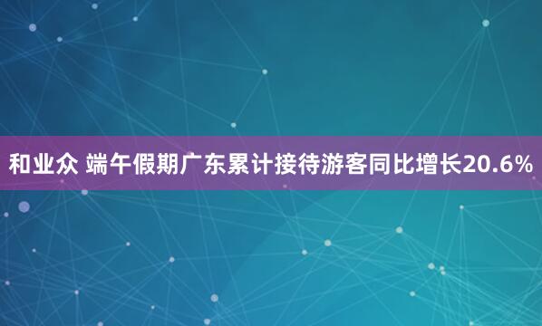 和业众 端午假期广东累计接待游客同比增长20.6%