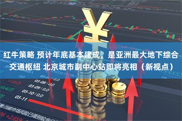 红牛策略 预计年底基本建成，是亚洲最大地下综合交通枢纽 北京城市副中心站即将亮相（新视点）
