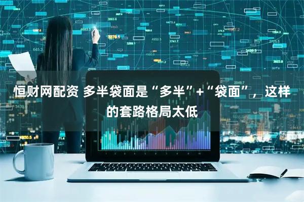 恒财网配资 多半袋面是“多半”+“袋面”，这样的套路格局太低