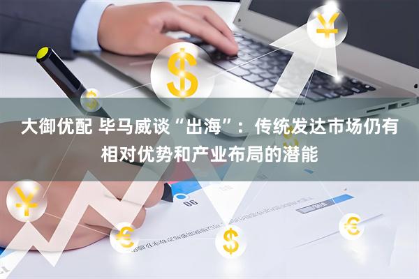 大御优配 毕马威谈“出海”：传统发达市场仍有相对优势和产业布局的潜能