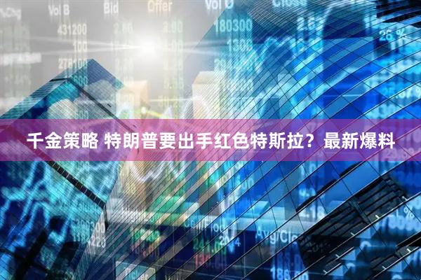 千金策略 特朗普要出手红色特斯拉？最新爆料