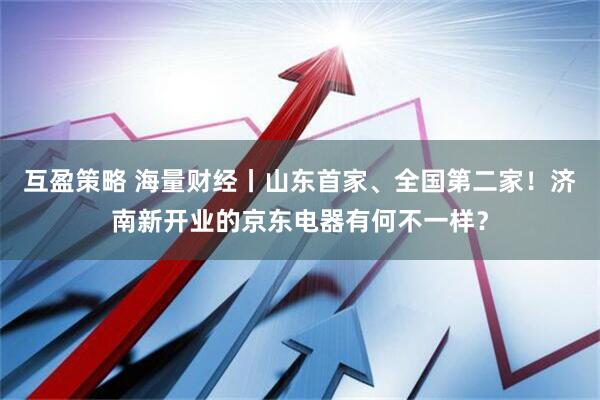 互盈策略 海量财经丨山东首家、全国第二家！济南新开业的京东电器有何不一样？
