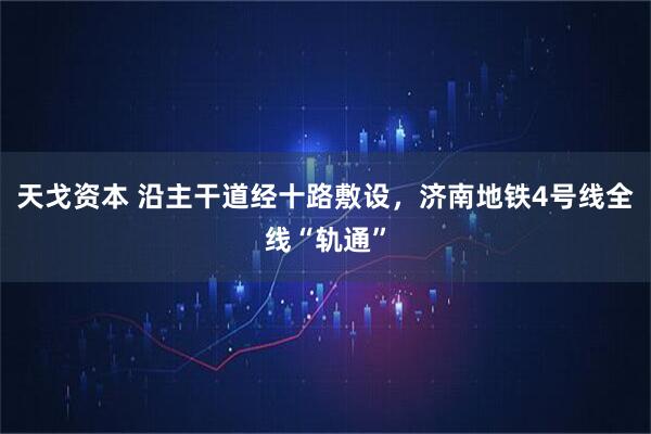 天戈资本 沿主干道经十路敷设，济南地铁4号线全线“轨通”