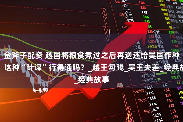 金斧子配资 越国将粮食煮过之后再送还给吴国作种子，这种“计谋”行得通吗？_越王勾践_吴王夫差_经典故事