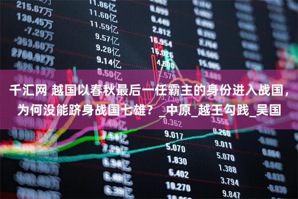 千汇网 越国以春秋最后一任霸主的身份进入战国，为何没能跻身战国七雄？_中原_越王勾践_吴国