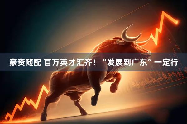 豪资随配 百万英才汇齐！“发展到广东”一定行