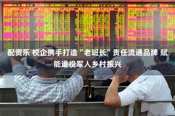配资乐 校企携手打造“老班长”责任流通品牌 赋能退役军人乡村振兴