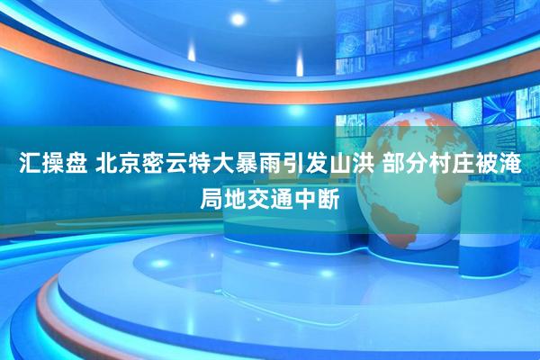 汇操盘 北京密云特大暴雨引发山洪 部分村庄被淹局地交通中断