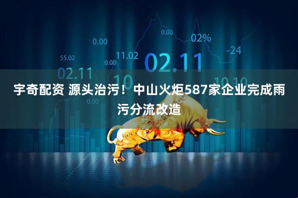 宇奇配资 源头治污！中山火炬587家企业完成雨污分流改造