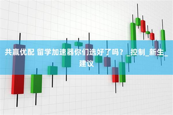 共赢优配 留学加速器你们选好了吗？_控制_新生_建议