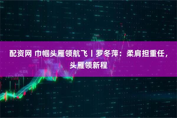 配资网 巾帼头雁领航飞丨罗冬萍：柔肩担重任，头雁领新程