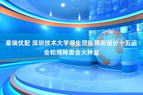 豪瑞优配 深圳技术大学师生团队领衔设计十五运会和残特奥会火种盆