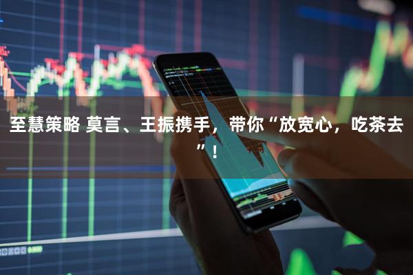 至慧策略 莫言、王振携手，带你“放宽心，吃茶去”！