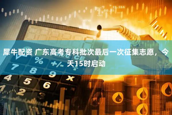 犀牛配资 广东高考专科批次最后一次征集志愿，今天15时启动