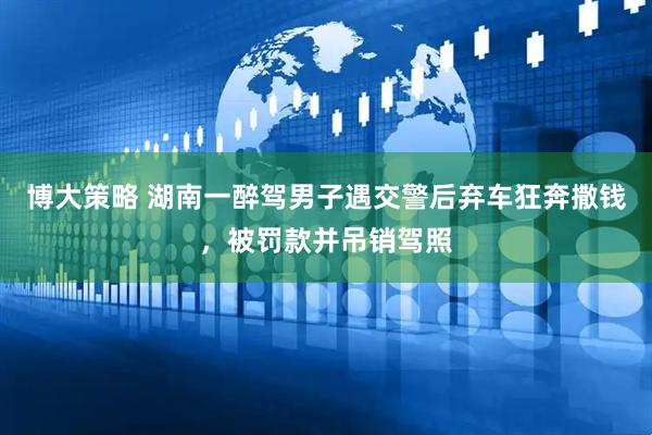 博大策略 湖南一醉驾男子遇交警后弃车狂奔撒钱，被罚款并吊销驾照