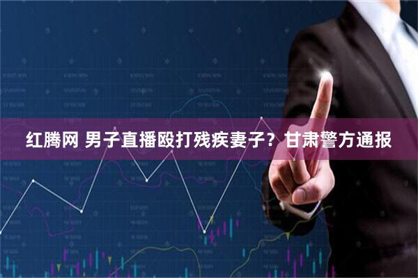 红腾网 男子直播殴打残疾妻子？甘肃警方通报