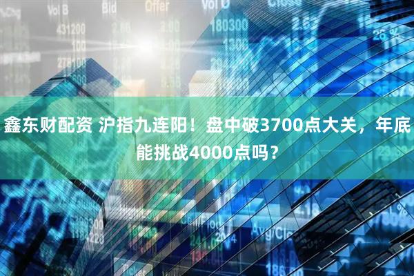 鑫东财配资 沪指九连阳！盘中破3700点大关，年底能挑战4000点吗？