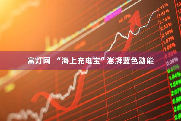 富灯网  “海上充电宝”澎湃蓝色动能