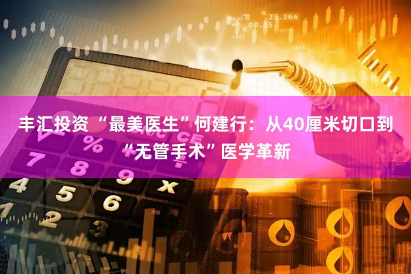 丰汇投资 “最美医生”何建行：从40厘米切口到“无管手术”医学革新
