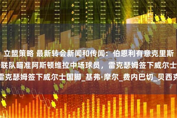 立盟策略 最新转会新闻和传闻：伯恩利有意克里斯蒂安·埃里克森，西汉姆联队瞄准阿斯顿维拉中场球员，雷克瑟姆签下威尔士国脚_基弗·摩尔_费内巴切_贝西克塔斯