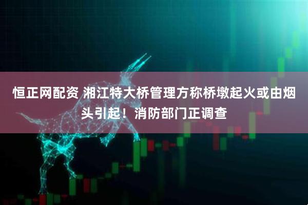 恒正网配资 湘江特大桥管理方称桥墩起火或由烟头引起！消防部门正调查