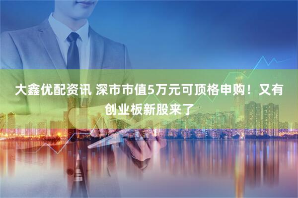 大鑫优配资讯 深市市值5万元可顶格申购！又有创业板新股来了