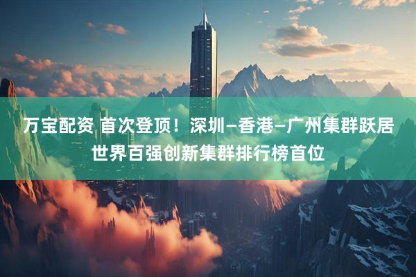 万宝配资 首次登顶！深圳—香港—广州集群跃居世界百强创新集群排行榜首位