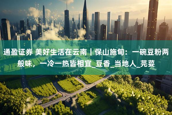 通盈证券 美好生活在云南｜保山施甸：一碗豆粉两般味，一冷一热皆相宜_豆香_当地人_芫荽