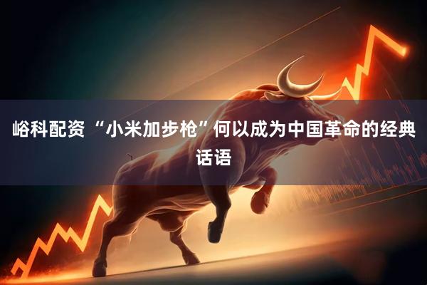 峪科配资 “小米加步枪”何以成为中国革命的经典话语