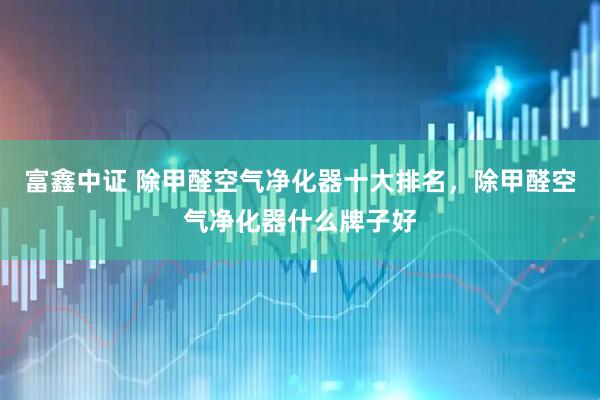 富鑫中证 除甲醛空气净化器十大排名，除甲醛空气净化器什么牌子好