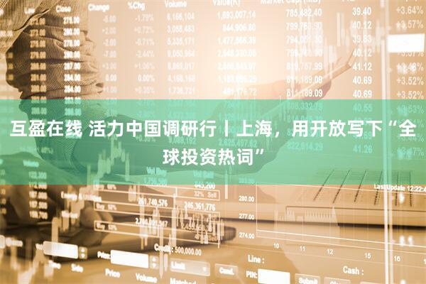互盈在线 活力中国调研行丨上海，用开放写下“全球投资热词”