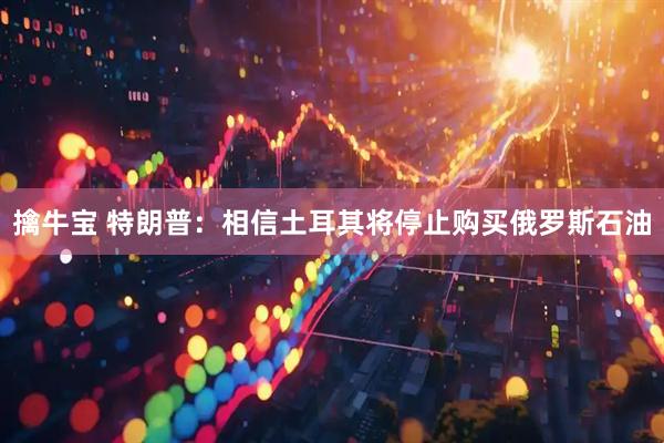 擒牛宝 特朗普：相信土耳其将停止购买俄罗斯石油