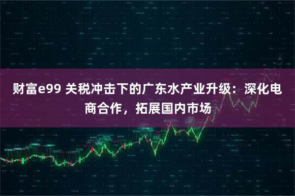 财富e99 关税冲击下的广东水产业升级：深化电商合作，拓展国内市场