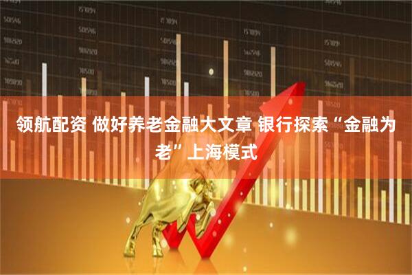 领航配资 做好养老金融大文章 银行探索“金融为老”上海模式