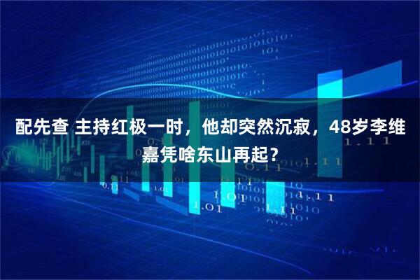 配先查 主持红极一时,他却突然沉寂,48岁李维嘉凭啥东山再起?