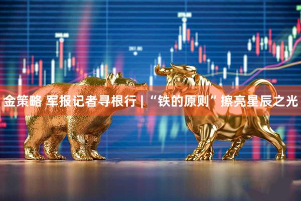 金策略 军报记者寻根行 | “铁的原则”擦亮星辰之光