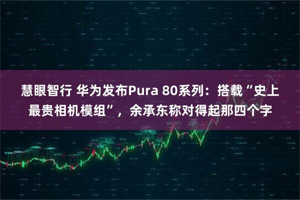 慧眼智行 华为发布Pura 80系列：搭载“史上最贵相机模组”，余承东称对得起那四个字