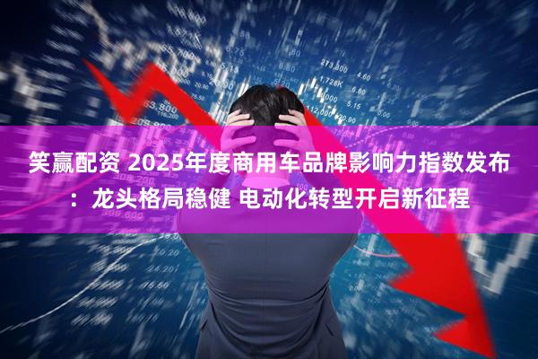 笑赢配资 2025年度商用车品牌影响力指数发布：龙头格局稳健 电动化转型开启新征程