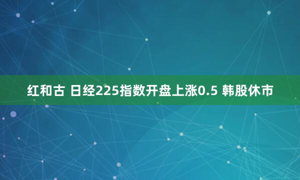 红和古 日经225指数开盘上涨0.5 韩股休市