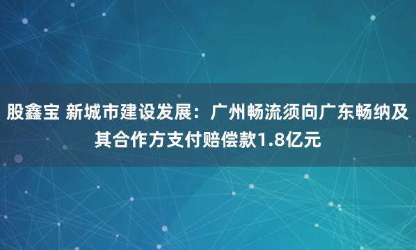股鑫宝 新城市建设发展：广州畅流须向广东畅纳及其合作方支付赔偿款1.8亿元