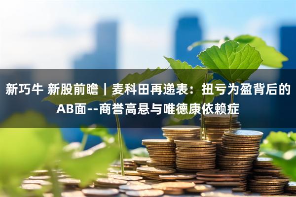 新巧牛 新股前瞻|麦科田再递表:扭亏为盈背后的AB面--商誉高悬与唯德康依赖症