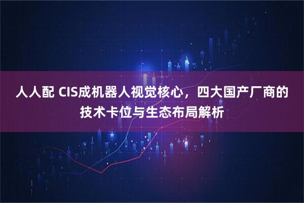 人人配 CIS成机器人视觉核心,四大国产厂商的技术卡位与生态布局解析