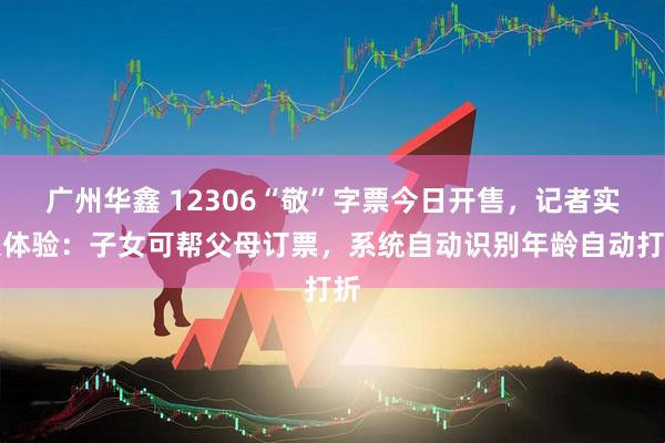 广州华鑫 12306“敬”字票今日开售，记者实操体验：子女可帮父母订票，系统自动识别年龄自动打折