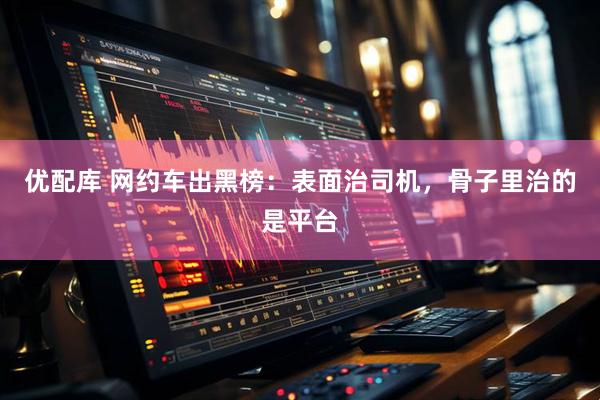 优配库 网约车出黑榜：表面治司机，骨子里治的是平台