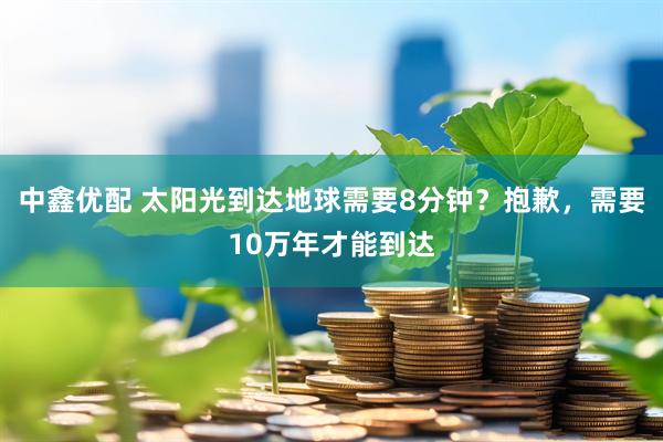 中鑫优配 太阳光到达地球需要8分钟？抱歉，需要10万年才能到达