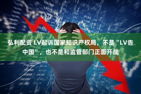 弘利配资 LV起诉国家知识产权局，不是“LV告中国”，也不是和监管部门正面开战